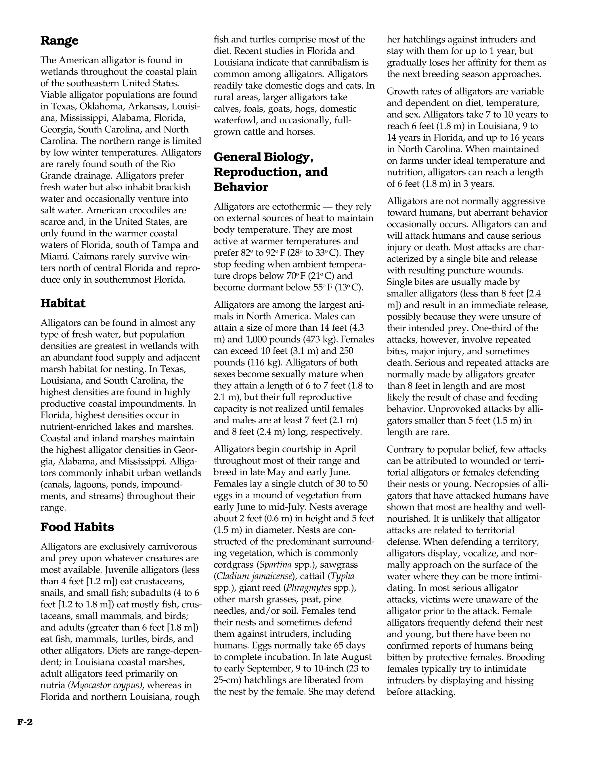 Range                                         fish and turtles comprise most of the         her hatchlings against intruders and
                                                    diet. Recent studies in Florida and           stay with them for up to 1 year, but
      The American alligator is found in            Louisiana indicate that cannibalism is        gradually loses her affinity for them as
      wetlands throughout the coastal plain         common among alligators. Alligators           the next breeding season approaches.
      of the southeastern United States.            readily take domestic dogs and cats. In
      Viable alligator populations are found                                                      Growth rates of alligators are variable
                                                    rural areas, larger alligators take
      in Texas, Oklahoma, Arkansas, Louisi-                                                       and dependent on diet, temperature,
                                                    calves, foals, goats, hogs, domestic
      ana, Mississippi, Alabama, Florida,                                                         and sex. Alligators take 7 to 10 years to
                                                    waterfowl, and occasionally, full-
      Georgia, South Carolina, and North                                                          reach 6 feet (1.8 m) in Louisiana, 9 to
                                                    grown cattle and horses.
      Carolina. The northern range is limited                                                     14 years in Florida, and up to 16 years
      by low winter temperatures. Alligators                                                      in North Carolina. When maintained
      are rarely found south of the Rio
                                                    General Biology,                              on farms under ideal temperature and
      Grande drainage. Alligators prefer            Reproduction, and                             nutrition, alligators can reach a length
      fresh water but also inhabit brackish         Behavior                                      of 6 feet (1.8 m) in 3 years.
      water and occasionally venture into                                                         Alligators are not normally aggressive
      salt water. American crocodiles are           Alligators are ectothermic — they rely
                                                                                                  toward humans, but aberrant behavior
      scarce and, in the United States, are         on external sources of heat to maintain
                                                                                                  occasionally occurs. Alligators can and
      only found in the warmer coastal              body temperature. They are most
                                                                                                  will attack humans and cause serious
      waters of Florida, south of Tampa and         active at warmer temperatures and
                                                                                                  injury or death. Most attacks are char-
      Miami. Caimans rarely survive win-            prefer 82o to 92o F (28o to 33o C). They
                                                                                                  acterized by a single bite and release
      ters north of central Florida and repro-      stop feeding when ambient tempera-
                                                                                                  with resulting puncture wounds.
      duce only in southernmost Florida.            ture drops below 70o F (21o C) and
                                                                                                  Single bites are usually made by
                                                    become dormant below 55o F (13o C).
                                                                                                  smaller alligators (less than 8 feet [2.4
      Habitat                                       Alligators are among the largest ani-         m]) and result in an immediate release,
                                                    mals in North America. Males can              possibly because they were unsure of
      Alligators can be found in almost any
                                                    attain a size of more than 14 feet (4.3       their intended prey. One-third of the
      type of fresh water, but population
                                                    m) and 1,000 pounds (473 kg). Females         attacks, however, involve repeated
      densities are greatest in wetlands with
                                                    can exceed 10 feet (3.1 m) and 250            bites, major injury, and sometimes
      an abundant food supply and adjacent
                                                    pounds (116 kg). Alligators of both           death. Serious and repeated attacks are
      marsh habitat for nesting. In Texas,
                                                    sexes become sexually mature when             normally made by alligators greater
      Louisiana, and South Carolina, the
                                                    they attain a length of 6 to 7 feet (1.8 to   than 8 feet in length and are most
      highest densities are found in highly
                                                    2.1 m), but their full reproductive           likely the result of chase and feeding
      productive coastal impoundments. In
                                                    capacity is not realized until females        behavior. Unprovoked attacks by alli-
      Florida, highest densities occur in
                                                    and males are at least 7 feet (2.1 m)         gators smaller than 5 feet (1.5 m) in
      nutrient-enriched lakes and marshes.
                                                    and 8 feet (2.4 m) long, respectively.        length are rare.
      Coastal and inland marshes maintain
      the highest alligator densities in Geor-      Alligators begin courtship in April           Contrary to popular belief, few attacks
      gia, Alabama, and Mississippi. Alliga-        throughout most of their range and            can be attributed to wounded or terri-
      tors commonly inhabit urban wetlands          breed in late May and early June.             torial alligators or females defending
      (canals, lagoons, ponds, impound-             Females lay a single clutch of 30 to 50       their nests or young. Necropsies of alli-
      ments, and streams) throughout their          eggs in a mound of vegetation from            gators that have attacked humans have
      range.                                        early June to mid-July. Nests average         shown that most are healthy and well-
                                                    about 2 feet (0.6 m) in height and 5 feet     nourished. It is unlikely that alligator
      Food Habits                                   (1.5 m) in diameter. Nests are con-           attacks are related to territorial
                                                    structed of the predominant surround-         defense. When defending a territory,
      Alligators are exclusively carnivorous
                                                    ing vegetation, which is commonly             alligators display, vocalize, and nor-
      and prey upon whatever creatures are
                                                    cordgrass (Spartina spp.), sawgrass           mally approach on the surface of the
      most available. Juvenile alligators (less
                                                    (Cladium jamaicense), cattail (Typha          water where they can be more intimi-
      than 4 feet [1.2 m]) eat crustaceans,
                                                    spp.), giant reed (Phragmytes spp.),          dating. In most serious alligator
      snails, and small fish; subadults (4 to 6
                                                    other marsh grasses, peat, pine               attacks, victims were unaware of the
      feet [1.2 to 1.8 m]) eat mostly fish, crus-
                                                    needles, and/or soil. Females tend            alligator prior to the attack. Female
      taceans, small mammals, and birds;
                                                    their nests and sometimes defend              alligators frequently defend their nest
      and adults (greater than 6 feet [1.8 m])
                                                    them against intruders, including             and young, but there have been no
      eat fish, mammals, turtles, birds, and
                                                    humans. Eggs normally take 65 days            confirmed reports of humans being
      other alligators. Diets are range-depen-
                                                    to complete incubation. In late August        bitten by protective females. Brooding
      dent; in Louisiana coastal marshes,
                                                    to early September, 9 to 10-inch (23 to       females typically try to intimidate
      adult alligators feed primarily on
                                                    25-cm) hatchlings are liberated from          intruders by displaying and hissing
      nutria (Myocastor coypus), whereas in
                                                    the nest by the female. She may defend        before attacking.
      Florida and northern Louisiana, rough

F-2
 