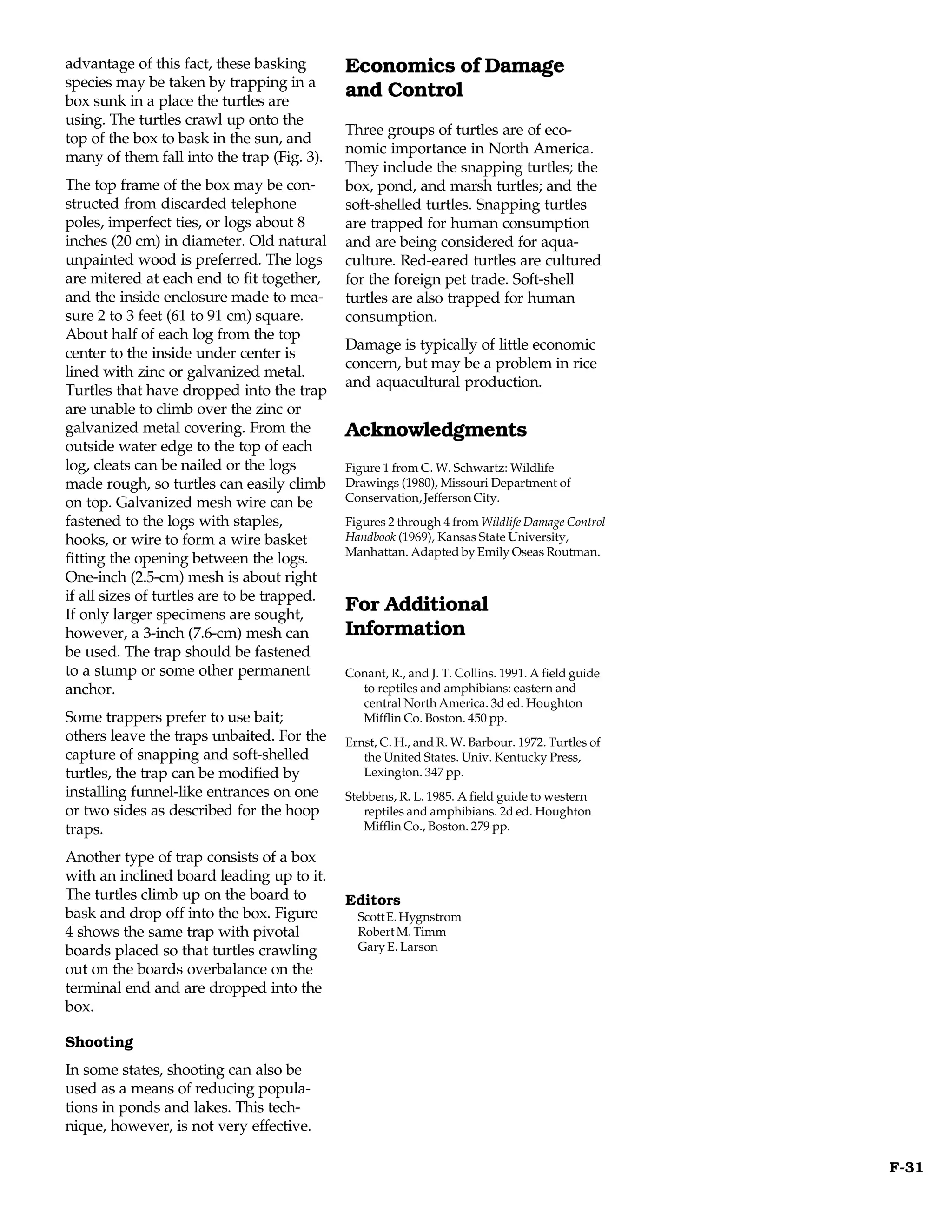advantage of this fact, these basking        Economics of Damage
species may be taken by trapping in a
box sunk in a place the turtles are
                                             and Control
using. The turtles crawl up onto the
                                             Three groups of turtles are of eco-
top of the box to bask in the sun, and
                                             nomic importance in North America.
many of them fall into the trap (Fig. 3).
                                             They include the snapping turtles; the
The top frame of the box may be con-         box, pond, and marsh turtles; and the
structed from discarded telephone            soft-shelled turtles. Snapping turtles
poles, imperfect ties, or logs about 8       are trapped for human consumption
inches (20 cm) in diameter. Old natural      and are being considered for aqua-
unpainted wood is preferred. The logs        culture. Red-eared turtles are cultured
are mitered at each end to fit together,     for the foreign pet trade. Soft-shell
and the inside enclosure made to mea-        turtles are also trapped for human
sure 2 to 3 feet (61 to 91 cm) square.       consumption.
About half of each log from the top
                                             Damage is typically of little economic
center to the inside under center is
                                             concern, but may be a problem in rice
lined with zinc or galvanized metal.
                                             and aquacultural production.
Turtles that have dropped into the trap
are unable to climb over the zinc or
galvanized metal covering. From the          Acknowledgments
outside water edge to the top of each
log, cleats can be nailed or the logs        Figure 1 from C. W. Schwartz: Wildlife
made rough, so turtles can easily climb      Drawings (1980), Missouri Department of
on top. Galvanized mesh wire can be          Conservation, Jefferson City.
fastened to the logs with staples,           Figures 2 through 4 from Wildlife Damage Control
hooks, or wire to form a wire basket         Handbook (1969), Kansas State University,
                                             Manhattan. Adapted by Emily Oseas Routman.
fitting the opening between the logs.
One-inch (2.5-cm) mesh is about right
if all sizes of turtles are to be trapped.
If only larger specimens are sought,
                                             For Additional
however, a 3-inch (7.6-cm) mesh can          Information
be used. The trap should be fastened
to a stump or some other permanent           Conant, R., and J. T. Collins. 1991. A field guide
anchor.                                        to reptiles and amphibians: eastern and
                                               central North America. 3d ed. Houghton
Some trappers prefer to use bait;              Mifflin Co. Boston. 450 pp.
others leave the traps unbaited. For the     Ernst, C. H., and R. W. Barbour. 1972. Turtles of
capture of snapping and soft-shelled            the United States. Univ. Kentucky Press,
turtles, the trap can be modified by            Lexington. 347 pp.
installing funnel-like entrances on one      Stebbens, R. L. 1985. A field guide to western
or two sides as described for the hoop          reptiles and amphibians. 2d ed. Houghton
traps.                                          Mifflin Co., Boston. 279 pp.

Another type of trap consists of a box
with an inclined board leading up to it.
The turtles climb up on the board to         Editors
bask and drop off into the box. Figure         Scott E. Hygnstrom
4 shows the same trap with pivotal             Robert M. Timm
boards placed so that turtles crawling         Gary E. Larson
out on the boards overbalance on the
terminal end and are dropped into the
box.

Shooting
In some states, shooting can also be
used as a means of reducing popula-
tions in ponds and lakes. This tech-
nique, however, is not very effective.

                                                                                                  F-31
 