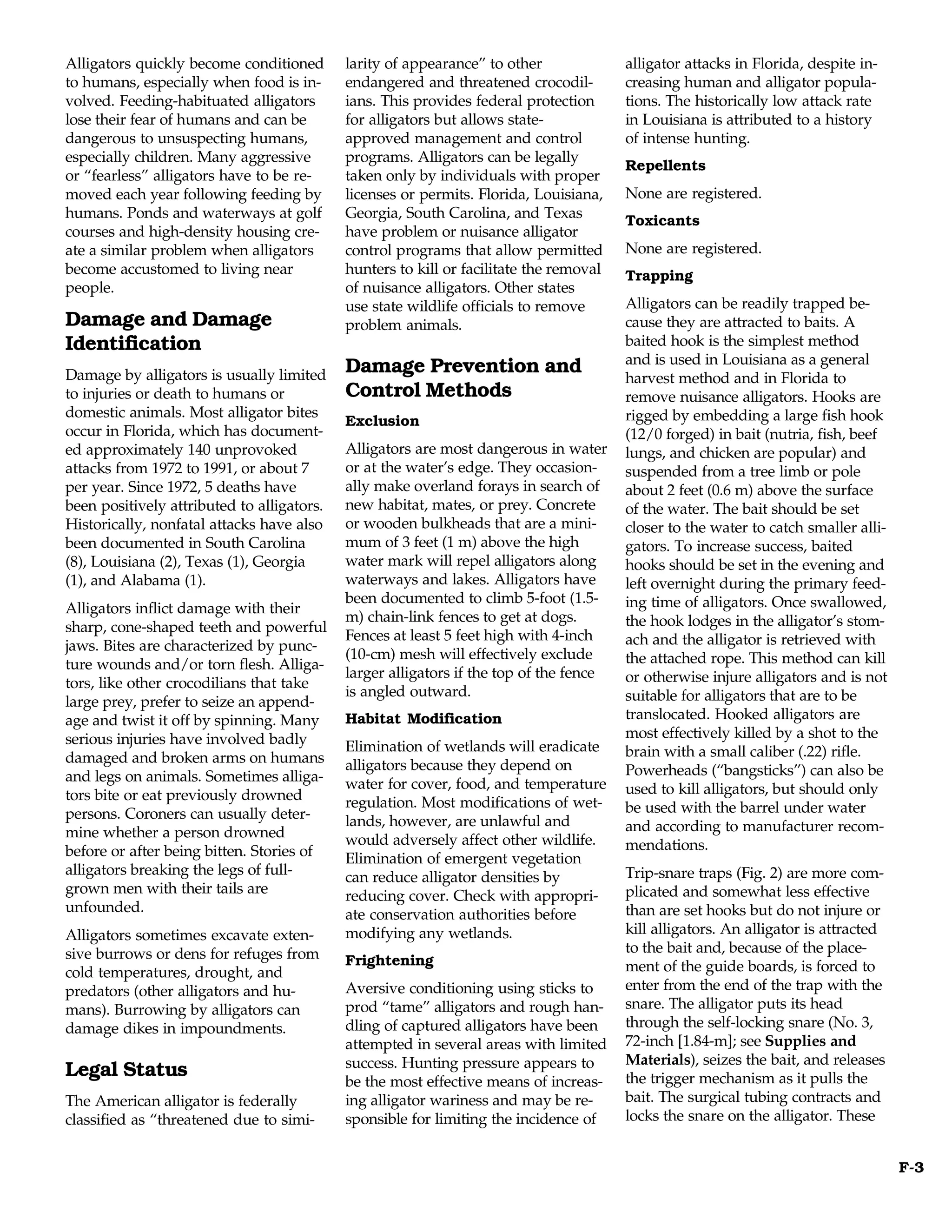Alligators quickly become conditioned       larity of appearance” to other              alligator attacks in Florida, despite in-
to humans, especially when food is in-      endangered and threatened crocodil-         creasing human and alligator popula-
volved. Feeding-habituated alligators       ians. This provides federal protection      tions. The historically low attack rate
lose their fear of humans and can be        for alligators but allows state-            in Louisiana is attributed to a history
dangerous to unsuspecting humans,           approved management and control             of intense hunting.
especially children. Many aggressive        programs. Alligators can be legally
                                                                                        Repellents
or “fearless” alligators have to be re-     taken only by individuals with proper
moved each year following feeding by        licenses or permits. Florida, Louisiana,    None are registered.
humans. Ponds and waterways at golf         Georgia, South Carolina, and Texas          Toxicants
courses and high-density housing cre-       have problem or nuisance alligator
ate a similar problem when alligators       control programs that allow permitted       None are registered.
become accustomed to living near            hunters to kill or facilitate the removal   Trapping
people.                                     of nuisance alligators. Other states
                                            use state wildlife officials to remove      Alligators can be readily trapped be-
Damage and Damage                           problem animals.                            cause they are attracted to baits. A
Identification                                                                          baited hook is the simplest method
                                                                                        and is used in Louisiana as a general
Damage by alligators is usually limited     Damage Prevention and
                                                                                        harvest method and in Florida to
to injuries or death to humans or           Control Methods                             remove nuisance alligators. Hooks are
domestic animals. Most alligator bites                                                  rigged by embedding a large fish hook
                                            Exclusion
occur in Florida, which has document-                                                   (12/0 forged) in bait (nutria, fish, beef
ed approximately 140 unprovoked             Alligators are most dangerous in water      lungs, and chicken are popular) and
attacks from 1972 to 1991, or about 7       or at the water’s edge. They occasion-      suspended from a tree limb or pole
per year. Since 1972, 5 deaths have         ally make overland forays in search of      about 2 feet (0.6 m) above the surface
been positively attributed to alligators.   new habitat, mates, or prey. Concrete       of the water. The bait should be set
Historically, nonfatal attacks have also    or wooden bulkheads that are a mini-        closer to the water to catch smaller alli-
been documented in South Carolina           mum of 3 feet (1 m) above the high          gators. To increase success, baited
(8), Louisiana (2), Texas (1), Georgia      water mark will repel alligators along      hooks should be set in the evening and
(1), and Alabama (1).                       waterways and lakes. Alligators have        left overnight during the primary feed-
                                            been documented to climb 5-foot (1.5-       ing time of alligators. Once swallowed,
Alligators inflict damage with their
                                            m) chain-link fences to get at dogs.        the hook lodges in the alligator’s stom-
sharp, cone-shaped teeth and powerful
                                            Fences at least 5 feet high with 4-inch     ach and the alligator is retrieved with
jaws. Bites are characterized by punc-
                                            (10-cm) mesh will effectively exclude       the attached rope. This method can kill
ture wounds and/or torn flesh. Alliga-
                                            larger alligators if the top of the fence   or otherwise injure alligators and is not
tors, like other crocodilians that take
                                            is angled outward.                          suitable for alligators that are to be
large prey, prefer to seize an append-
age and twist it off by spinning. Many      Habitat Modification                        translocated. Hooked alligators are
serious injuries have involved badly                                                    most effectively killed by a shot to the
                                            Elimination of wetlands will eradicate      brain with a small caliber (.22) rifle.
damaged and broken arms on humans           alligators because they depend on
and legs on animals. Sometimes alliga-                                                  Powerheads (“bangsticks”) can also be
                                            water for cover, food, and temperature      used to kill alligators, but should only
tors bite or eat previously drowned         regulation. Most modifications of wet-
persons. Coroners can usually deter-                                                    be used with the barrel under water
                                            lands, however, are unlawful and            and according to manufacturer recom-
mine whether a person drowned               would adversely affect other wildlife.
before or after being bitten. Stories of                                                mendations.
                                            Elimination of emergent vegetation
alligators breaking the legs of full-       can reduce alligator densities by           Trip-snare traps (Fig. 2) are more com-
grown men with their tails are              reducing cover. Check with appropri-        plicated and somewhat less effective
unfounded.                                  ate conservation authorities before         than are set hooks but do not injure or
Alligators sometimes excavate exten-        modifying any wetlands.                     kill alligators. An alligator is attracted
sive burrows or dens for refuges from                                                   to the bait and, because of the place-
                                            Frightening                                 ment of the guide boards, is forced to
cold temperatures, drought, and
predators (other alligators and hu-         Aversive conditioning using sticks to       enter from the end of the trap with the
mans). Burrowing by alligators can          prod “tame” alligators and rough han-       snare. The alligator puts its head
damage dikes in impoundments.               dling of captured alligators have been      through the self-locking snare (No. 3,
                                            attempted in several areas with limited     72-inch [1.84-m]; see Supplies and
                                            success. Hunting pressure appears to        Materials), seizes the bait, and releases
Legal Status                                                                            the trigger mechanism as it pulls the
                                            be the most effective means of increas-
The American alligator is federally         ing alligator wariness and may be re-       bait. The surgical tubing contracts and
classified as “threatened due to simi-      sponsible for limiting the incidence of     locks the snare on the alligator. These


                                                                                                                                     F-3
 