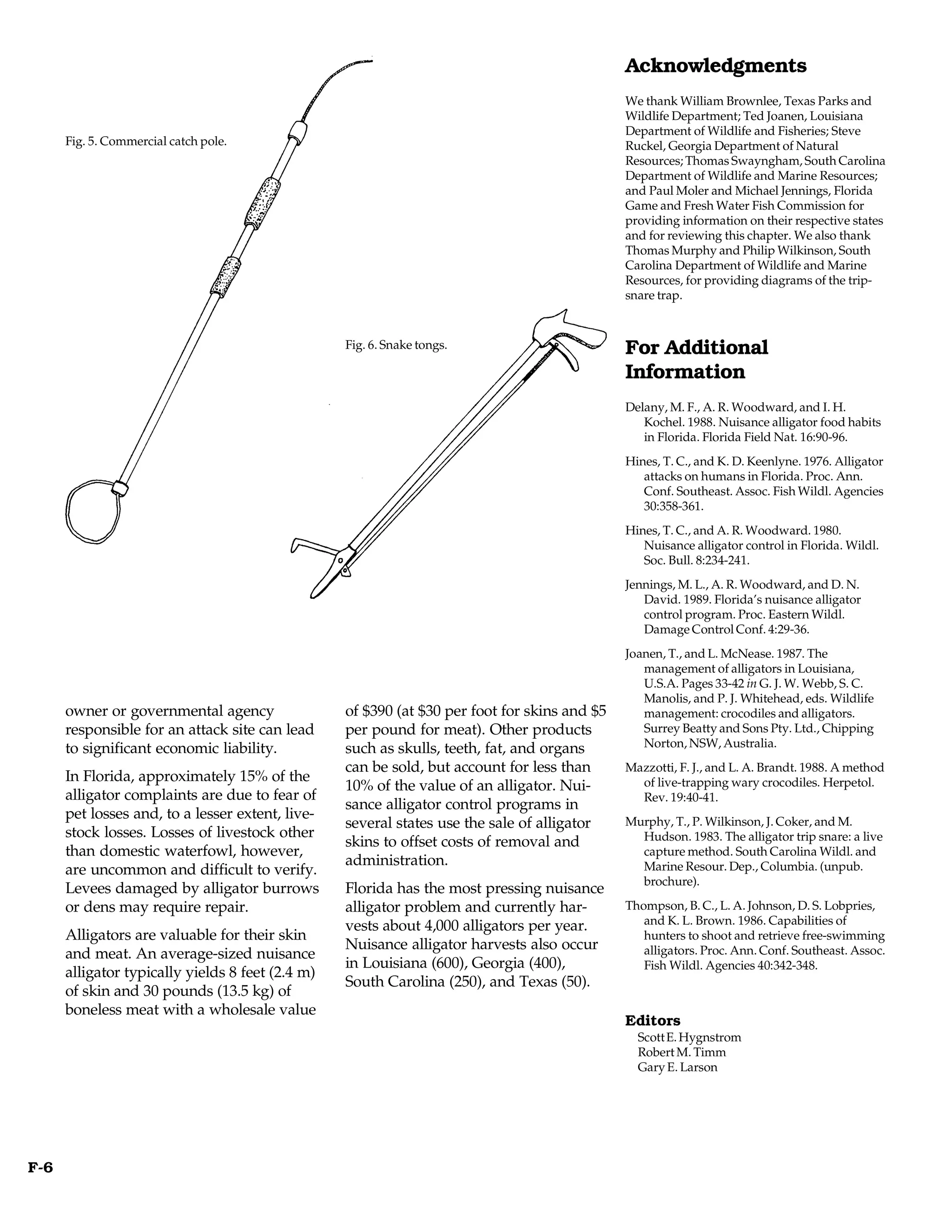 Acknowledgments
                                                                                              We thank William Brownlee, Texas Parks and
                                                                                              Wildlife Department; Ted Joanen, Louisiana
                                                                                              Department of Wildlife and Fisheries; Steve
      Fig. 5. Commercial catch pole.                                                          Ruckel, Georgia Department of Natural
                                                                                              Resources; Thomas Swayngham, South Carolina
                                                                                              Department of Wildlife and Marine Resources;
                                                                                              and Paul Moler and Michael Jennings, Florida
                                                                                              Game and Fresh Water Fish Commission for
                                                                                              providing information on their respective states
                                                                                              and for reviewing this chapter. We also thank
                                                                                              Thomas Murphy and Philip Wilkinson, South
                                                                                              Carolina Department of Wildlife and Marine
                                                                                              Resources, for providing diagrams of the trip-
                                                                                              snare trap.


                                                  Fig. 6. Snake tongs.                        For Additional
                                                                                              Information
                                                                                              Delany, M. F., A. R. Woodward, and I. H.
                                                                                                 Kochel. 1988. Nuisance alligator food habits
                                                                                                 in Florida. Florida Field Nat. 16:90-96.
                                                                                              Hines, T. C., and K. D. Keenlyne. 1976. Alligator
                                                                                                 attacks on humans in Florida. Proc. Ann.
                                                                                                 Conf. Southeast. Assoc. Fish Wildl. Agencies
                                                                                                 30:358-361.
                                                                                              Hines, T. C., and A. R. Woodward. 1980.
                                                                                                 Nuisance alligator control in Florida. Wildl.
                                                                                                 Soc. Bull. 8:234-241.
                                                                                              Jennings, M. L., A. R. Woodward, and D. N.
                                                                                                 David. 1989. Florida’s nuisance alligator
                                                                                                 control program. Proc. Eastern Wildl.
                                                                                                 Damage Control Conf. 4:29-36.
                                                                                              Joanen, T., and L. McNease. 1987. The
                                                                                                 management of alligators in Louisiana,
                                                                                                 U.S.A. Pages 33-42 in G. J. W. Webb, S. C.
                                                                                                 Manolis, and P. J. Whitehead, eds. Wildlife
      owner or governmental agency                of $390 (at $30 per foot for skins and $5      management: crocodiles and alligators.
      responsible for an attack site can lead     per pound for meat). Other products            Surrey Beatty and Sons Pty. Ltd., Chipping
      to significant economic liability.          such as skulls, teeth, fat, and organs         Norton, NSW, Australia.
                                                  can be sold, but account for less than      Mazzotti, F. J., and L. A. Brandt. 1988. A method
      In Florida, approximately 15% of the                                                      of live-trapping wary crocodiles. Herpetol.
                                                  10% of the value of an alligator. Nui-
      alligator complaints are due to fear of                                                   Rev. 19:40-41.
                                                  sance alligator control programs in
      pet losses and, to a lesser extent, live-
                                                  several states use the sale of alligator    Murphy, T., P. Wilkinson, J. Coker, and M.
      stock losses. Losses of livestock other                                                   Hudson. 1983. The alligator trip snare: a live
                                                  skins to offset costs of removal and
      than domestic waterfowl, however,                                                         capture method. South Carolina Wildl. and
                                                  administration.                               Marine Resour. Dep., Columbia. (unpub.
      are uncommon and difficult to verify.
                                                                                                brochure).
      Levees damaged by alligator burrows         Florida has the most pressing nuisance
      or dens may require repair.                 alligator problem and currently har-        Thompson, B. C., L. A. Johnson, D. S. Lobpries,
                                                  vests about 4,000 alligators per year.         and K. L. Brown. 1986. Capabilities of
      Alligators are valuable for their skin                                                     hunters to shoot and retrieve free-swimming
                                                  Nuisance alligator harvests also occur         alligators. Proc. Ann. Conf. Southeast. Assoc.
      and meat. An average-sized nuisance
                                                  in Louisiana (600), Georgia (400),             Fish Wildl. Agencies 40:342-348.
      alligator typically yields 8 feet (2.4 m)
                                                  South Carolina (250), and Texas (50).
      of skin and 30 pounds (13.5 kg) of
      boneless meat with a wholesale value
                                                                                              Editors
                                                                                                Scott E. Hygnstrom
                                                                                                Robert M. Timm
                                                                                                Gary E. Larson




F-6
 
