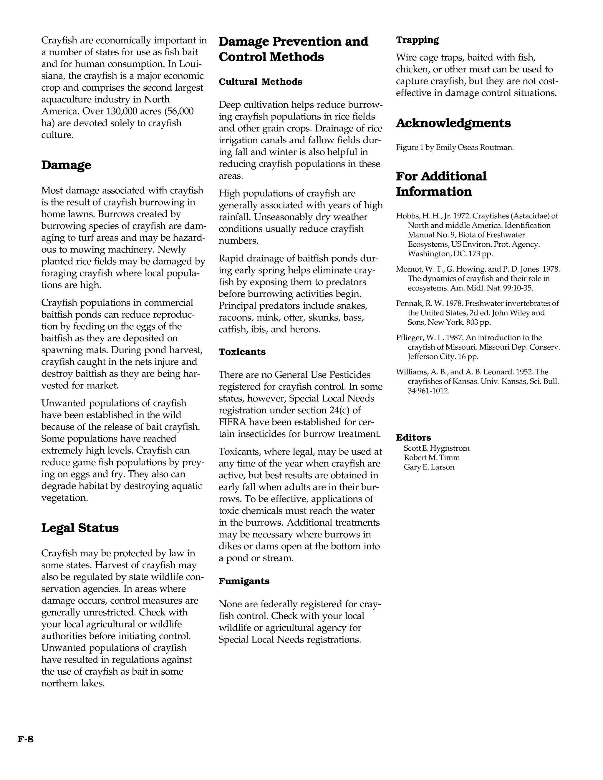 Crayfish are economically important in     Damage Prevention and                      Trapping
      a number of states for use as fish bait
      and for human consumption. In Loui-
                                                 Control Methods                            Wire cage traps, baited with fish,
                                                                                            chicken, or other meat can be used to
      siana, the crayfish is a major economic
                                                 Cultural Methods                           capture crayfish, but they are not cost-
      crop and comprises the second largest
                                                                                            effective in damage control situations.
      aquaculture industry in North
                                                 Deep cultivation helps reduce burrow-
      America. Over 130,000 acres (56,000
                                                 ing crayfish populations in rice fields
      ha) are devoted solely to crayfish
                                                 and other grain crops. Drainage of rice    Acknowledgments
      culture.
                                                 irrigation canals and fallow fields dur-
                                                                                            Figure 1 by Emily Oseas Routman.
                                                 ing fall and winter is also helpful in
      Damage                                     reducing crayfish populations in these
                                                 areas.                                     For Additional
      Most damage associated with crayfish       High populations of crayfish are           Information
      is the result of crayfish burrowing in     generally associated with years of high
      home lawns. Burrows created by             rainfall. Unseasonably dry weather         Hobbs, H. H., Jr. 1972. Crayfishes (Astacidae) of
      burrowing species of crayfish are dam-     conditions usually reduce crayfish           North and middle America. Identification
      aging to turf areas and may be hazard-                                                  Manual No. 9, Biota of Freshwater
                                                 numbers.                                     Ecosystems, US Environ. Prot. Agency.
      ous to mowing machinery. Newly                                                          Washington, DC. 173 pp.
      planted rice fields may be damaged by      Rapid drainage of baitfish ponds dur-
                                                 ing early spring helps eliminate cray-     Momot, W. T., G. Howing, and P. D. Jones. 1978.
      foraging crayfish where local popula-                                                   The dynamics of crayfish and their role in
      tions are high.                            fish by exposing them to predators
                                                                                              ecosystems. Am. Midl. Nat. 99:10-35.
                                                 before burrowing activities begin.
      Crayfish populations in commercial         Principal predators include snakes,        Pennak, R. W. 1978. Freshwater invertebrates of
      baitfish ponds can reduce reproduc-                                                      the United States, 2d ed. John Wiley and
                                                 racoons, mink, otter, skunks, bass,           Sons, New York. 803 pp.
      tion by feeding on the eggs of the         catfish, ibis, and herons.
      baitfish as they are deposited on                                                     Pflieger, W. L. 1987. An introduction to the
      spawning mats. During pond harvest,                                                       crayfish of Missouri. Missouri Dep. Conserv.
                                                 Toxicants                                      Jefferson City. 16 pp.
      crayfish caught in the nets injure and
      destroy baitfish as they are being har-    There are no General Use Pesticides        Williams, A. B., and A. B. Leonard. 1952. The
                                                                                               crayfishes of Kansas. Univ. Kansas, Sci. Bull.
      vested for market.                         registered for crayfish control. In some      34:961-1012.
      Unwanted populations of crayfish           states, however, Special Local Needs
      have been established in the wild          registration under section 24(c) of
      because of the release of bait crayfish.   FIFRA have been established for cer-
      Some populations have reached              tain insecticides for burrow treatment.    Editors
      extremely high levels. Crayfish can                                                     Scott E. Hygnstrom
                                                 Toxicants, where legal, may be used at
                                                                                              Robert M. Timm
      reduce game fish populations by prey-      any time of the year when crayfish are       Gary E. Larson
      ing on eggs and fry. They also can         active, but best results are obtained in
      degrade habitat by destroying aquatic      early fall when adults are in their bur-
      vegetation.                                rows. To be effective, applications of
                                                 toxic chemicals must reach the water
                                                 in the burrows. Additional treatments
      Legal Status                               may be necessary where burrows in
                                                 dikes or dams open at the bottom into
      Crayfish may be protected by law in        a pond or stream.
      some states. Harvest of crayfish may
      also be regulated by state wildlife con-   Fumigants
      servation agencies. In areas where
      damage occurs, control measures are        None are federally registered for cray-
      generally unrestricted. Check with         fish control. Check with your local
      your local agricultural or wildlife        wildlife or agricultural agency for
      authorities before initiating control.     Special Local Needs registrations.
      Unwanted populations of crayfish
      have resulted in regulations against
      the use of crayfish as bait in some
      northern lakes.




F-8
 