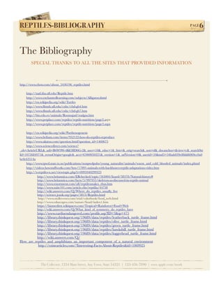 REPTILES-BIBLIOGRAPHY!                                                                                           PAGE   6


The Bibliography
       SPECIAL THANKS TO ALL THE SITES THAT PROVIDED INFORMATION



http://www.ehow.com/about_5436196_reptiles.html

    http://natl.ifas.uﬂ.edu/Reptile.htm
    http://www.enchantedlearning.com/subjects/Alligator.shtml
    http://en.wikipedia.org/wiki/Turtles
    http://www.ﬂmnh.uﬂ.edu/cnhc/cbd-gb4.htm
    http://www.ﬂmnh.uﬂ.edu/cnhc/cbd-gb7.htm
    http://bio.edu.ee/animals/Roomajad/roalgus.htm
    http://www.petplace.com/reptiles/reptile-nutrition/page2.aspx
    http://www.petplace.com/reptiles/reptile-nutrition/page3.aspx

    http://en.wikipedia.org/wiki/Parthenogenesis
    http://www.helium.com/items/952122-how-do-reptiles-reproduce
    http://www.akatoo.com/question.html?question_id=1460675
    http://www.sciencedirect.com/science?
_ob=ArticleURL&_udi=B6W9W-4KCHD6G-2&_user=10&_rdoc=1&_fmt=&_orig=search&_sort=d&_docanchor=&view=c&_searchStr
Id=1072684971&_rerunOrigin=google&_acct=C000050221&_version=1&_urlVersion=0&_userid=10&md5=54bab039e88dd6069cc0a0
bc0c63514a
    http://www.tpwd.state.tx.us/publications/nonpwdpubs/young_naturalist/animals/warm_and_cold_blooded_animals/index.phtml
    http://videos.howstuffworks.com/hsw/17891-animals-with-backbones-reptile-adaptations-video.htm
    http://x-reptiles-x.net/viewtopic.php?t=0995940299323
            http://www.britannica.com/EBchecked/topic/345004/lizard/38378/Natural-history#
            http://www.britannica.com/facts/5/997955/skeleton-as-discussed-in-reptile-animal
            http://www.essortment.com/all/reptilessnakes_rhus.htm
            http://www.suite101.com/article.cfm/reptilia/44758
            http://wiki.answers.com/Q/Where_do_reptiles_usually_live
            http://science.jrank.org/pages/5813/Reptiles.html
             http://www.stoller-eser.com/trial/colorbook/food_web.html
            http://www.eduscapes.com/nature/lizad/index1.htm
            https://biomesﬁrst.wikispaces.com/Tropical+Rainforest+Food+Web
            http://wiki.answers.com/Q/What_kind_of_symmetry_do_reptiles_have
         http://www.earthsendangered.com/proﬁle.asp?ID=3&sp=475
         http://library.thinkquest.org/19689/data/reptiles/leatherback_turtle_frame.html
         http://library.thinkquest.org/19689/data/reptiles/olive_turtle_frame.html
         http://library.thinkquest.org/19689/data/reptiles/green_turtle_frame.html
         http://library.thinkquest.org/19689/data/reptiles/hawksbill_turtle_frame.html
         http://library.thinkquest.org/19689/data/reptiles/loggerhead_turtle_frame.html
         http://wiki.answers.com/Q/
How_are_reptiles_and_amphibians_an_important_component_of_a_natural_environment
          http://ezinearticles.com/?Interesting-Facts-About-Reptiles&id=1069925




              The Collector, 1234 Main Street, Any Town, State 54321 | 123-456-7890 | www.apple.com/iwork
 