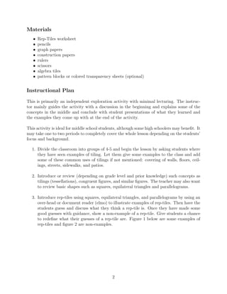 Materials
• Rep-Tiles worksheet
• pencils
• graph papers
• construction papers
• rulers
• scissors
• algebra tiles
• pattern blocks or colored transparency sheets (optional)
Instructional Plan
This is primarily an independent exploration activity with minimal lecturing. The instruc-
tor mainly guides the activity with a discussion in the beginning and explains some of the
concepts in the middle and conclude with student presentations of what they learned and
the examples they come up with at the end of the activity.
This activity is ideal for middle school students, although some high schoolers may beneﬁt. It
may take one to two periods to completely cover the whole lesson depending on the students’
focus and background.
1. Divide the classroom into groups of 4-5 and begin the lesson by asking students where
they have seen examples of tiling. Let them give some examples to the class and add
some of these common uses of tilings if not mentioned: covering of walls, ﬂoors, ceil-
ings, streets, sidewalks, and patios.
2. Introduce or review (depending on grade level and prior knowledge) such concepts as
tilings (tessellations), congruent ﬁgures, and similar ﬁgures. The teacher may also want
to review basic shapes such as squares, equilateral triangles and parallelograms.
3. Introduce rep-tiles using squares, equilateral triangles, and parallelograms by using an
over-head or document reader (elmo) to illustrate examples of rep-tiles. Then have the
students guess and discuss what they think a rep-tile is. Once they have made some
good guesses with guidance, show a non-example of a rep-tile. Give students a chance
to redeﬁne what their guesses of a rep-tile are. Figure 1 below are some examples of
rep-tiles and ﬁgure 2 are non-examples.
2
 
