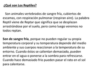 Las escamas o placas que cubren su superficie forman una
especie de armadura que ayuda a evitar la pérdida de agua a
través de su piel y protege su cuerpo. Pueden ser dura o
blanda. La piel de los reptiles es totalmente seca, aparece
con escamas en los lagartos y serpientes, con placas o
caparazones córneos en las tortugas y con escudetes óseos
en los cocodrilos y caimanes.
Respiran casi de la misma forma que los humanos, inhalan
y exhalan a través de sus pulmones. Algunas especies de
reptiles pueden ser capaces de ayudarse a respirar a través
de diferentes medios, tales como la piel permeable para el
intercambio gaseoso como las tortugas acuáticas, pero todos
los reptiles tienen que respirar a través de sus pulmones para
sobrevivir.
 
