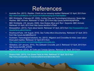 References
•   Australia Zoo. (2013). Reptiles: Check out our amazing reptiles! Retrieved 12th April, 2013 from
    http://www.australiazoo.com.au/our-animals/amazing-animals/reptiles/
•   BBC Worldwide. (February 20th, 2009). Curling Toes and Technological Advances- Space Age
    Reptiles- BBC Animals. Retrieved 12th April, 2013 from http://youtu.be/NWH624jPW0w
•   BBC Worldwide. (16th January, 2009). How Snakes Move and ‘Run’- Serpents- BBC Animals.
    Retrieved 12th April, 2013 from http://youtu.be/zEto1-ZTbd4
•   Bioexpedition. (2013). Facts about lizards. Retrieved 12th April, 2013 from http://bioexpedition.com
    /lizards/facts-about-lizards/
•   DiveAroundTube. (18th August, 2010). Sea Turtles Micro Documentary. Retrieved 12th April. 2013
    from http://youtu.be/aBjIQ5szcmI
•   Ducksters. Technological Solutions, Inc. (2013). Alligators and Crocodiles for Kids: Learn about
    these giant reptiles. Retrieved 12th April 2013 from
    http://www.ducksters.com/animals/alligatorcrocodile.php
•   Globalzoo. (23rd January, 2010). The Saltwater Crocodile, part 2. Retrieved 12th April, 2013 from
    http://youtu.be/UiRf_eYihS4
•   Reptile Channel. (2013). All Turtle and Tortoise Species. Retrieved 12th April, 2013 from
    http://www.reptilechannel.com/reptile-species/turtles-and-tortoises_all_landing.aspx
•   Science Kids. (2013). Fun Snake Facts for Kids. Retrieved 12th April, 2013 from
    http://www.sciencekids.co.nz/sciencefacts/animals/snake.html
 