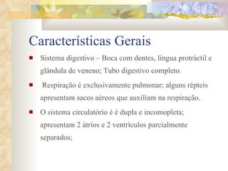 Características Gerais Sistema digestivo – Boca com dentes, língua protráctil e glândula de veneno; Tubo digestivo completo. Respiração é exclusivamente pulmonar; alguns répteis apresentam sacos aéreos que auxiliam na respiração. O sistema circulatório é é dupla e incomopleta; apresentam 2 átrios e 2 ventrículos parcialmente separados; 