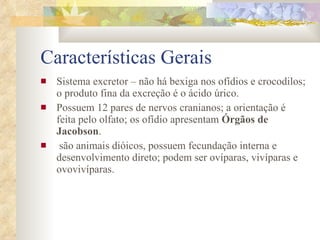 Características Gerais Sistema excretor – não há bexiga nos ofídios e crocodilos; o produto fina da excreção é o ácido úrico. Possuem 12 pares de nervos cranianos; a orientação é feita pelo olfato; os ofídio apresentam  Órgãos de Jacobson . são animais dióicos, possuem fecundação interna e desenvolvimento direto; podem ser ovíparas, vivíparas e ovovivíparas. 