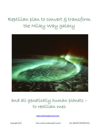 Reptilian plan to convert & transform
       the Milky Way galaxy




  and all genetically human planets –
            to reptilian ones
                   www.andromedacouncil.com



 Copyright 2012.   Tolec and the Andromeda Council.   ALL RIGHTS RESERVED.
 