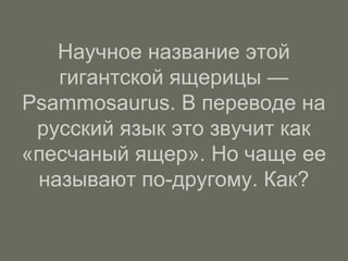 Научное название этой
гигантской ящерицы —
Psammosaurus. В переводе на
русский язык это звучит как
«песчаный ящер». Но чаще ее
называют по-другому. Как?
 