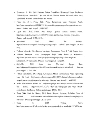  Dermawan, A., dkk. 2009. Pedoman Teknis Pengelolaan Konservasi Penyu. Direktorat
Konservasi dan Taman Laut, Direktorat Jendral Kelautan, Pesisir dan Pulau-Pulau Kecil,
Departemen Kelautan dan Perikanan RI. Jakarta.
 Fajar, Jay. 2014. Penyu Sisik Penyu Pengembara yang Terancam Punah.
http://www.mongabay.co.id/2014/11/10/penyu-sisik-penyu-pengembara-yang-terancam-
punah/. Diakses pada tanggal 25 Mei 2015
 Lapak Info. 2011. Seram, Perut Penyu Dipenuhi Ribuan Sampah Plastik.
http://rockypanjaitan.blogspot.com/2011/03/seram-perut-penyu-dipenuhi-ribuan.html.
Diakses pada tanggal 25 Mei 2015.
 Norikoreza. 2011. Plastik dan Bahanya.
https://norikoreza.wordpress.com/category/lingkungan/. Diakses pada tanggal 25 Mei
2015.
 Profauna Indonesia. 2005. Laporan Investigasi Perdagangan Penyu di Pesisir Selatan Jawa.
 Profauna Indonesia. 2010. Perdagangan Ilegal Telur Penyu di Kalimantan.
http://www.profauna.net/id/kampanye-penyu/perdagangan-ilegal-telur-penyu-di-
kalimantan#.VWKciE-qqko. Diakses pada tanggal 25 Mei 2015.
 Safrizal,R. 2009. Jenis dan Morfologi Penyu Laut.
http://infopenyu.blogspot.com/2009/12/jenis-dan-morfologi-penyu-laut.html. Diakses
pada tanggal 25 Mei 2015.
 TRibun Sumsel.com. 2015. Diduga Kebanyakan Makan Sampah Laut, Penyu Hijau yang
Lucu Ini Mati. http://sumsel.tribunnews.com/2015/04/09/diduga-kebanyakan-makan-
sampah-laut-penyu-hijau-yang-lucu-ini-mati. Diakses pada tanggal 25 Mei 2015.
 World Wide Fund for Nature. 2012. Stop Perdaganagn Telur Penyu : Sebuah Pembelajaran
dari Berau. http://www.wwf.or.id/?24462/Stop-perdagangan-telur-penyu-sebuah-
pembelajaran-dari-Berau. Diakses pada tanggal 25 Mei 2015.
 World Wide Fund for Nature. 2015. Bantu Kurangi Ancaman Terhadap Penyu di
Indonesia. http://earthhour.wwf.or.id/bantu-kurangi-ancaman-terhadap-penyu-di-
indonesia/. Diakses pada tanggal 25 Mei 2015.
 Yusri, S. 2013. Tentang Penyu.
http://www.terangi.or.id/index.php?option=com_content&view=article&id=35%3Atenta
 
