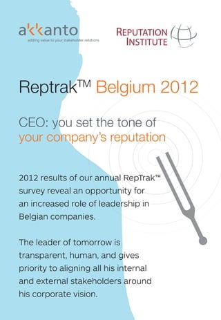 How akkanto can help you set the tone and manage your reputation

                                                                                 As Thierry Bouckaert, Partner and Managing Director of akkanto, comments: “This year’s
                                                                                                                                                                                                                                                                                                                                      REPUTATION
                                                                                 overall decline of corporate reputations in Belgium urges companies to take their reputa-                                                                                                                                                              INSTITUTE
                                                                                 tion even more seriously. Through our partnership with the Reputation Institute, akkanto is
                                                                                 the reference agency for guiding organisations in Belgium in today’s reputation economy”
                                                                                 Through systematic research, analysis, recommendations and design of action plans, ak-
                                                                                 kanto helps companies build comprehensive strategies and make operational decisions




                                                                                                                                                                                                                                                                                                           ReptrakTM Belgium 2012
                                                                                 that are designed to align stakeholders with corporate objectives, thereby create tangible
In Belgium, almost 75%2 of those interviewed in our annual RepTrak™
                                                                                 economic value.
believe the link between the reputation of a company and the reputa-
tion of its CEO to be important, while 84% are not able to name a CEO
                                                                                 For each type of                                                      akkanto + the Reputation Institute
when asked to do so spontaneously. This lack of active presence of               stakeholder, akkanto                  = A complete range of tools and services to support your reputation,
Belgian CEOs – while people expect them to play a key role – together            oﬀers the best pos-                         from crisis management up to long term value creation
with the declining average of the reputation of top Belgian companies,

                                                                                                                                                                                                                                                                                                           CEO: you set the tone of
                                                                                 sible methodological
create a huge opportunity for CEOs. These individuals are responsible            and strategic advice.
for setting the tone, standing for their companies, and developing co-           Starting from the de-                                                                                                                               EM


                                                                                                                                                                                                                                                                                                           your company’s reputation
                                                                                                                                                                      S                                                                   PL
                                                                                                                                                                    ER                                                                      OY
herence and alignment around their strategic vision.                             sign of the corporate                                                            AD                                                                          EE
                                                                                                                                                                LE                                                              Em Vir
                                                                                                                                                                               ort ioning                                 Inte    pl  al
                                                                                                                                                                                                                                                S
                                                                                                                                                                           pp       it                                        rna oy     C
                                                                                                                                                                         Su /Pos ching                                                  e ha
                                                                                 identity, translated                                                                EO ring Coa
                                                                                                                                                                                                                             Tra l Com r B ng
                                                                                                                                                                                                                                ini          r    e
                                                                                                                                                                    C o
                                                                                                                                                                       t    it
                                                                                                                                                                               &                                                   ng ms and
                                                                                 into strategic actions                                                              en lk                                                            & D in
Recent research shows that CEO reputation represents up to 45%                                                                                                    O
                                                                                                                                                                    M Too                                                                Co as g
                                                                                                                                                                                                                                             ac hb
                                                                                                                                                                CE CEO                       nin
                                                                                                                                                                                                g                 RepTr                        hi
of a company’s reputation while a 10% change in CEO reputation                   to the implantations                                                                                     rai nt
                                                                                                                                                                                                                       a TM
                                                                                                                                                                                                                   Wor k Ali
                                                                                                                                                                                                                                                 ng




                                                                                                                                                                                                                                                         oa
                                                                                                                                                                                       n T me                           kpl gn




                                                                                                                                                                                                                                                           rd
                                                                                                                                                                                   tio elop                                ace me
                                                                                 of concrete action                                                                               a
                                                                                                                                                                                ut dev                                         Re nt
results in an estimated 24% change in a company’s market capitali-                                                                                                           ep O
                                                                                                                                                                                                                                 pT Mo




                                                                                                                                                                                                                                                                                 GO
                                                                                                                                                                                                                                    ra n
                                                                                                                                                                              CR                                                      k TM i
                                                                                 plans by stakeholder,




                                                                                                                                                                                          R




                                                                                                                                                                                                                                           to




                                                                                                                                                                                                                                                                                   VER
sation. The time has come for Belgian CEOs to take on this reputa-                                                                                                                                      Reputation




                                                                                                                                                                                                                                             r
                                                                                 and monitoring of                                                                                                     Management




                                                                                                                           PARTNERS
                                                                                                                                                                                                                                                                                                           2012 results of our annual RepTrak™




                                                                                                                                                                                                                                                                                      NMENT & REGULATO
tional challenge as their own, and consider themselves as the most




                                                                                                                 BUS OPINION ELITES


                                                                                                                                              ommunication




                                                                                                                                                                    Industry RepTrak TM
                                                                                                                                               Identification




                                                                                                                                                                                                                                            Count RepTra aTk
                                                                                 these actions.                                                                                                          Diagnostic




                                                                                                                                                                                                                                                                Coaliti
                                                                                                                                                                                                                                                                Politic
                                                                                                                                                                                                                                              City
vulnerable – and at the same time – the most leveragable asset of                                                                                                                                         Process




                                                                                                                                                                                                                                                                    Positioning
                                                                                                                                        Expert Audits




                                                                                                                                                                                                                                                  ry RepTr TM




                                                                                                                                                                                                                                                                       al Landscape
                                                                                                                                                                                                          Platform
                                                                                                                                                                                                                                                                                                           survey reveal an opportunity for




                                                                                                                                                                                                                                                                        on Building
the company they lead.                                                              akkanto’s products




                                                                                                                     INESS



                                                                                                                                       tegic C
                                                                                                                                                                                               Stakeholder Engagement




                                                                                                                                      nership




                                                                                                                                                                                                                                                         k M
                                                                                    and services                                                                                                  Strategic Alignment
                                                                                                                                                                                                    Strategic Advice
                                                                                                                                                                                                                                                                                                           an increased role of leadership in




                                                                                                                                   Stra
As orchestra conductors, it is for CEOs all about setting the tone,                 Reputation Institute tools




                                                                                                                                  Part
                                                                                                                   &




                                                                                                                                                                                          Br
                                                                                                                                                                                             nd




                                                                                                                                                                                          a
and making sure all the best people play their parts TOGETHER,




                                                                                                                                                                                                                                                                                                      RS
                                                                                                                                                                                           R V




                                                                                                                                                                                                                                    k TM
                                                                                                                                                                                          ep epT alue

                                                                                                                                                                                                                                                                                                           Belgian companies.
                                                                                                                                                                                                                                      a
                                                                                                                                                                                                                                    Tr




                                                                                                                                                                                          R
                                                                                                                                                                                            Tr ra As
                                                                                                                                                                                              ak T k TM se                        ep
with the same will and vision: creating harmony, meaning, and as                                                                                                                                  M    P ss
                                                                                                                                                                                                    De ulse or®           dia
                                                                                                                                                                                                                              R
                                                                                                                                                                 Co                                    epd              Me
                                                                                                                                                                                                                                             rm
a result, emotion and bonding. The emotional bonding a company                   Contact details                                                                us mm                                     ive
                                                                                                                                                                                                                                         tfo




                                                                                                                                                                S
                                                                                                                                                               Sp tain uni                                                            Pla g
                                                                                                                                                                 on ab ty R                                                       dia orin ions dit
creates with its stakeholders is the guarantee for supportive be-                                                                                           CU
                                                                                                                                                                    so le      e
                                                                                                                                                                      rin Po latio                                             Me it
                                                                                                                                                                                                                            ial Mon ela is/A
                                                                                                                                                                                                                                            t   u
                                                                                                                                                                                                                         Soc
haviours and hence business success.                                             akkanto                                                                      ST
                                                                                                                                                                         g sitio ns
                                                                                                                                                                           St
                                                                                                                                                                             rat ning                                             dia
                                                                                                                                                                                                                               Me Ana
                                                                                                                                                                                                                                      R ys
                                                                                                                                                                                                                                          l

                                                                                                                                                                                                                                                                                                           The leader of tomorrow is
                                                                                                                                                                 O               egy
                                                                                                                                                                                                                                 dia
                                                                                 Chaussée de La Hulpe, 189                                                            ME                                                       Me
                                                                                                                                                                                                                                             D  IA
                                                                                                                                                                        RS                                                                 ME
                                                                                 1170 Brussels, Belgium
                                                                                 T +32 2 610 10 10                                                                                                                                                                                                         transparent, human, and gives
                                                                                 www.akkanto.com
“40% of my time, I communicate our company’s credo”                                                                                                                                                                                                                                                        priority to aligning all his internal
                                             Jim Burke – Johnson & Johnson CEO   Thierry Bouckaert                                                               Mélanie McCluskey
                                                                                 thierry.bouckaert@akkanto.com                                                   melanie.mccluskey@akkanto.com                                                                                                             and external stakeholders around
                                                                                 Walter Gelens                                                                   Marlies Spaans                                                                                                                            his corporate vision.
2. the target group is people from the general public                            walter.gelens@akkanto.com                                                       marlies.spaans@akkanto.com
 