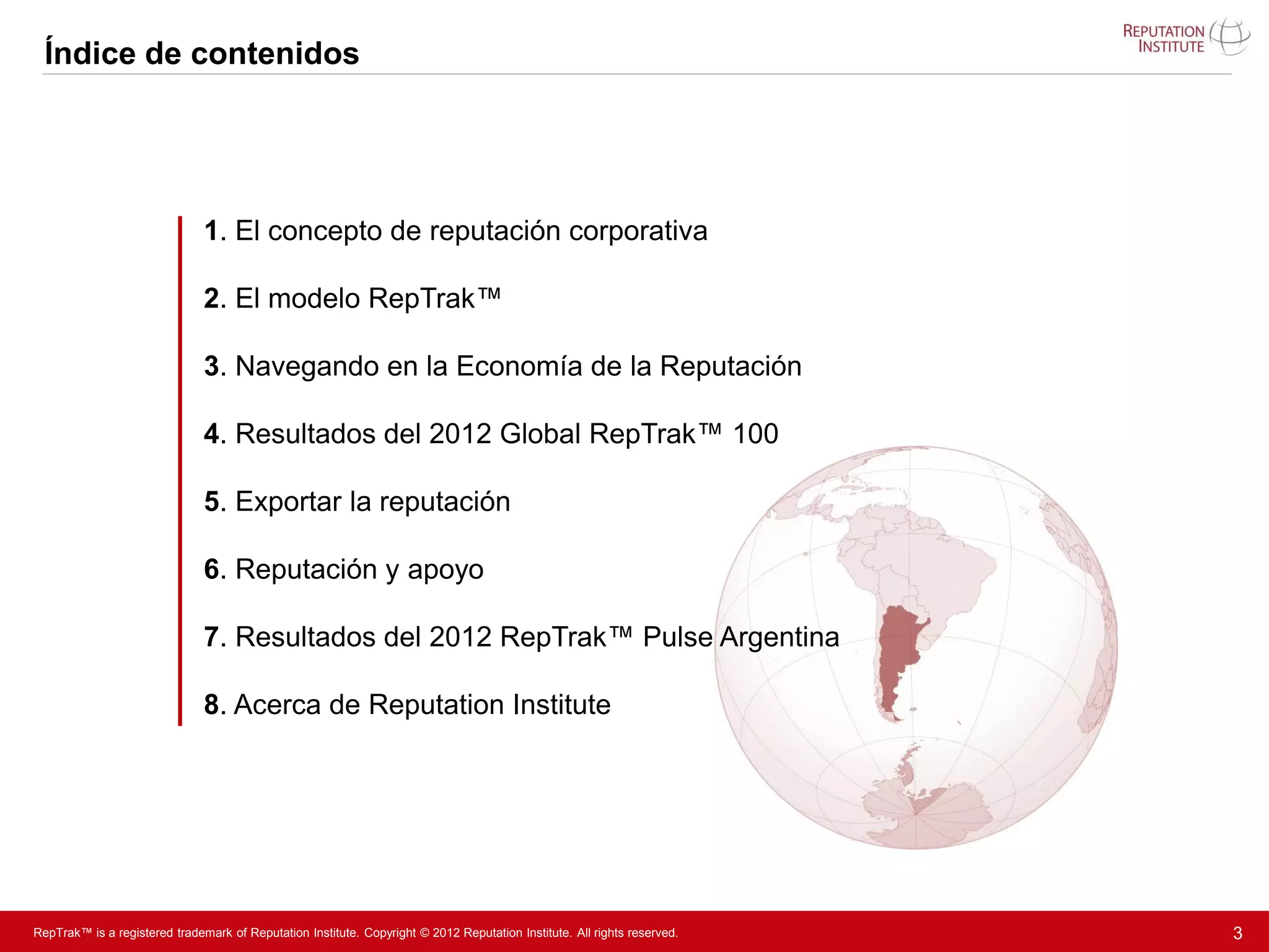 Índice de contenidos




                               1. El concepto de reputación corporativa

                               2. El modelo RepTrak™

                               3. Navegando en la Economía de la Reputación

                               4. Resultados del 2012 Global RepTrak™ 100

                               5. Exportar la reputación

                               6. Reputación y apoyo

                               7. Resultados del 2012 RepTrak™ Pulse Argentina

                               8. Acerca de Reputation Institute




RepTrak™ is a registered trademark of Reputation Institute. Copyright © 2012 Reputation Institute. All rights reserved.   3
 