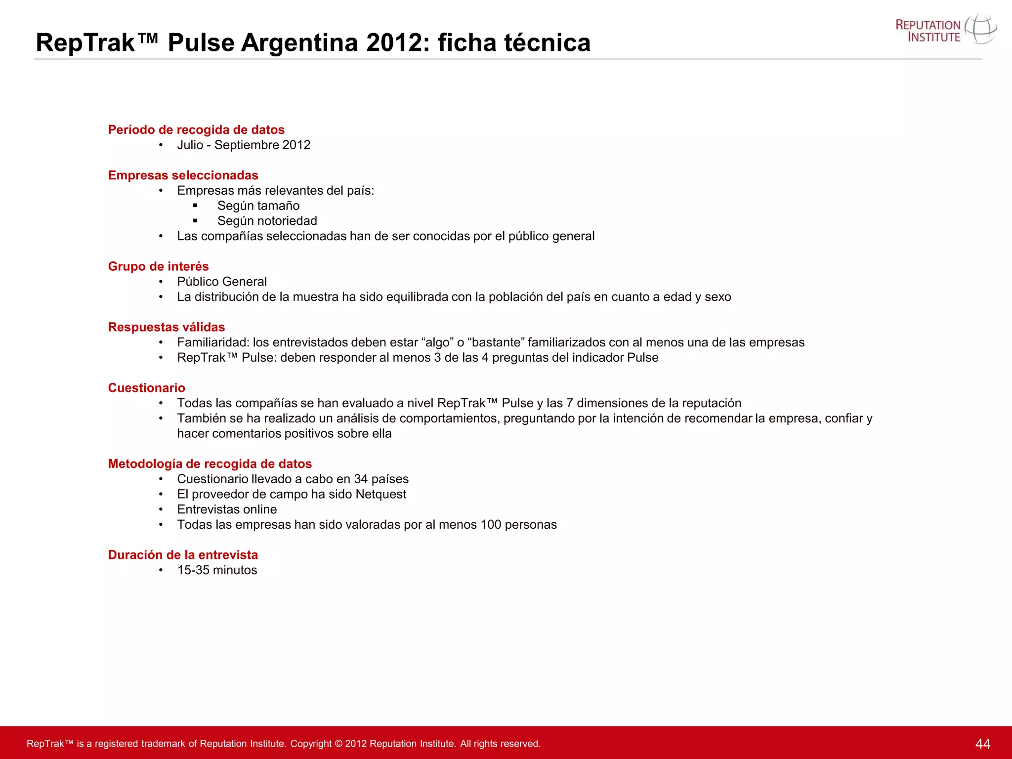RepTrak™ Pulse Argentina 2012: ficha técnica


                  Período de recogida de datos
                          • Julio - Septiembre 2012

                  Empresas seleccionadas
                         • Empresas más relevantes del país:
                                 Según tamaño
                                 Según notoriedad
                         • Las compañías seleccionadas han de ser conocidas por el público general

                  Grupo de interés
                         • Público General
                         • La distribución de la muestra ha sido equilibrada con la población del país en cuanto a edad y sexo

                  Respuestas válidas
                         • Familiaridad: los entrevistados deben estar “algo” o “bastante” familiarizados con al menos una de las empresas
                         • RepTrak™ Pulse: deben responder al menos 3 de las 4 preguntas del indicador Pulse

                  Cuestionario
                          • Todas las compañías se han evaluado a nivel RepTrak™ Pulse y las 7 dimensiones de la reputación
                          • También se ha realizado un análisis de comportamientos, preguntando por la intención de recomendar la empresa, confiar y
                             hacer comentarios positivos sobre ella

                  Metodología de recogida de datos
                         • Cuestionario llevado a cabo en 34 países
                         • El proveedor de campo ha sido Netquest
                         • Entrevistas online
                         • Todas las empresas han sido valoradas por al menos 100 personas

                  Duración de la entrevista
                         • 15-35 minutos




RepTrak™ is a registered trademark of Reputation Institute. Copyright © 2012 Reputation Institute. All rights reserved.                                44
 