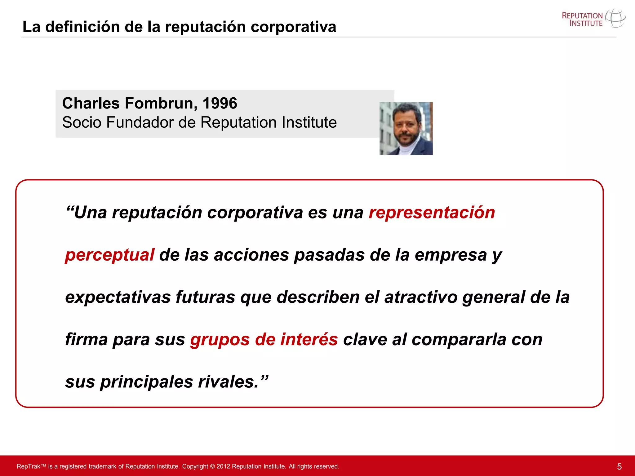 La definición de la reputación corporativa



                Charles Fombrun, 1996
                Socio Fundador de Reputation Institute




                 “Una reputación corporativa es una representación

                 perceptual de las acciones pasadas de la empresa y

                 expectativas futuras que describen el atractivo general de la

                 firma para sus grupos de interés clave al compararla con

                 sus principales rivales.”



RepTrak™ is a registered trademark of Reputation Institute. Copyright © 2012 Reputation Institute. All rights reserved.   5
 