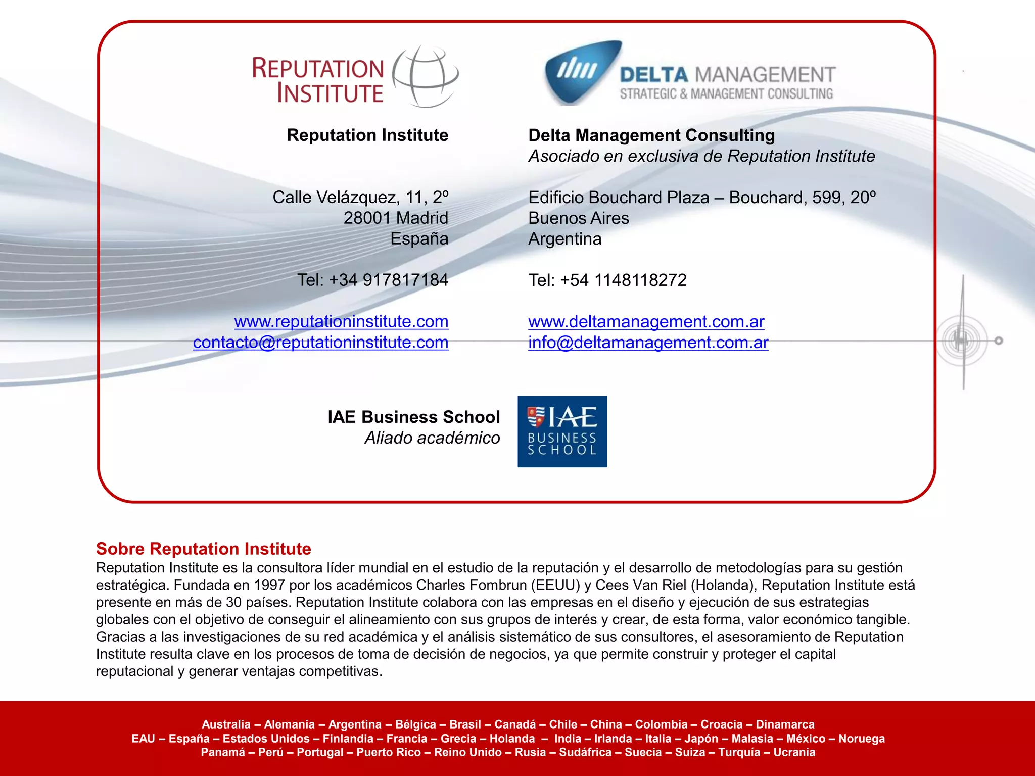 Reputation Institute                       Delta Management Consulting
                                                                           Asociado en exclusiva de Reputation Institute

                              Calle Velázquez, 11, 2º                      Edificio Bouchard Plaza – Bouchard, 599, 20º
                                       28001 Madrid                        Buenos Aires
                                            España                         Argentina

                                  Tel: +34 917817184                       Tel: +54 1148118272

                    www.reputationinstitute.com                            www.deltamanagement.com.ar
               contacto@reputationinstitute.com                            info@deltamanagement.com.ar



                                       IAE Business School
                                           Aliado académico




Sobre Reputation Institute
Reputation Institute es la consultora líder mundial en el estudio de la reputación y el desarrollo de metodologías para su gestión
estratégica. Fundada en 1997 por los académicos Charles Fombrun (EEUU) y Cees Van Riel (Holanda), Reputation Institute está
presente en más de 30 países. Reputation Institute colabora con las empresas en el diseño y ejecución de sus estrategias
globales con el objetivo de conseguir el alineamiento con sus grupos de interés y crear, de esta forma, valor económico tangible.
Gracias a las investigaciones de su red académica y el análisis sistemático de sus consultores, el asesoramiento de Reputation
Institute resulta clave en los procesos de toma de decisión de negocios, ya que permite construir y proteger el capital
reputacional y generar ventajas competitivas.


                Australia – Alemania – Argentina – Bélgica – Brasil – Canadá – Chile – China – Colombia – Croacia – Dinamarca
     EAU – España – Estados Unidos – Finlandia – Francia – Grecia – Holanda – India – Irlanda – Italia – Japón – Malasia – México – Noruega
                Panamá – Perú – Portugal – Puerto Rico – Reino Unido – Rusia – Sudáfrica – Suecia – Suiza – Turquía – Ucrania
 