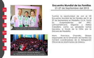 Encuentro Mundial de las Familias
21-27 de Septiembre del 2015
Delegación oficial de México
en VIII Encuentro Mundial de las Familias
Con Pbro. Rafael Alemán, Secretario Ejecutivo
de Dimensión Familia y Vida –CEM México
Tuvimos la oportunidad de vivir el VIII
Encuentro Mundial de las Familias del 21 al
27 de Septiembre en Filadelfia, E.U.A. Tanto
los vicepresidentes del MFC-
Latinoamericano, Edgardo y Melba
Caballero, como sus servidores fuimos
becados, a través de la CEM, por la
Diócesis de Filadelfia.
Mons. Francisco Chavolla, Obispo
responsable de la Dimensión de Familia nos
nombró coordinadores de la Delegación
Oficial de los Matrimonios de México.
 