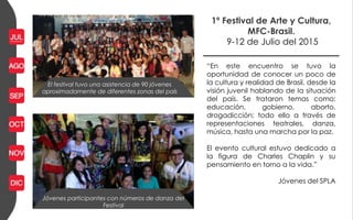 1º Festival de Arte y Cultura,
MFC-Brasil.
9-12 de Julio del 2015
Jóvenes participantes con números de danza del
Festival
“En este encuentro se tuvo la
oportunidad de conocer un poco de
la cultura y realidad de Brasil, desde la
visión juvenil hablando de la situación
del país. Se trataron temas como:
educación, gobierno, aborto,
drogadicción; todo ello a través de
representaciones teatrales, danza,
música, hasta una marcha por la paz.
El evento cultural estuvo dedicado a
la figura de Charles Chaplin y su
pensamiento en torno a la vida.”
Jóvenes del SPLA
El festival tuvo una asistencia de 90 jóvenes
aproximadamente de diferentes zonas del país
 