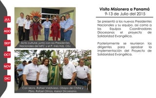 Visita Misionera a Panamá
9-13 de Julio del 2015
Acto cultural, junto con los Presidentes
Nacionales del MFC y el P. Inés Hdz, OSJ.
Con Mons. Rafael Valdivieso, Obispo de Chitre y
Pbro. Rafael Olmos, Asesor Dicoesano.
Se presentó a los nuevos Presidentes
Nacionales y su equipo, así como a
los Equipos Coordinadores
Diocesanos el proyecto de
Solidaridad Evangélica.
Posteriormente se reunieron los
dirigentes para aprobar la
implementación del Proyecto de
Solidaridad Evangélica.
 
