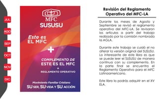 Revisión del Reglamento
Operativo del MFC-LA
Durante los meses de Agosto y
Septiembre se revisó el reglamento
operativo del MFC-LA. Se revisaron
los artículos a partir del trabajo
realizado por la comisión nombrada
la AGLA.
Durante este trabajo se cuidó el no
alterar la versión original del SUSUSU.
Lo interesante de este libro es que
se puede leer el SUSUSU de manera
continua con su complemento. En
la parte final se encuentra el
Reglamento Operativo para el MFC
Latinoamericano.
Este libro lo podrás adquirir en el XV
ELA.
 
