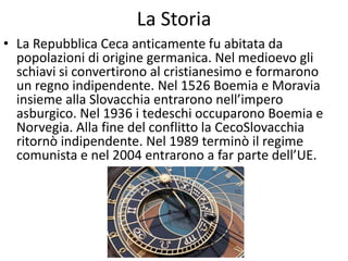 La Storia
• La Repubblica Ceca anticamente fu abitata da
popolazioni di origine germanica. Nel medioevo gli
schiavi si convertirono al cristianesimo e formarono
un regno indipendente. Nel 1526 Boemia e Moravia
insieme alla Slovacchia entrarono nell’impero
asburgico. Nel 1936 i tedeschi occuparono Boemia e
Norvegia. Alla fine del conflitto la CecoSlovacchia
ritornò indipendente. Nel 1989 terminò il regime
comunista e nel 2004 entrarono a far parte dell’UE.
 