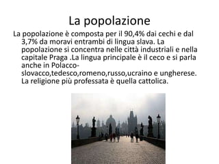 La popolazione
La popolazione è composta per il 90,4% dai cechi e dal
3,7% da moravi entrambi di lingua slava. La
popolazione si concentra nelle città industriali e nella
capitale Praga .La lingua principale è il ceco e si parla
anche in Polacco-
slovacco,tedesco,romeno,russo,ucraino e ungherese.
La religione più professata è quella cattolica.
 