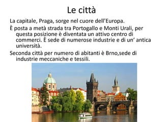 Le città
La capitale, Praga, sorge nel cuore dell’Europa.
È posta a metà strada tra Portogallo e Monti Urali, per
questa posizione è diventata un attivo centro di
commerci. È sede di numerose industrie e di un‘ antica
università.
Seconda città per numero di abitanti è Brno,sede di
industrie meccaniche e tessili.
 