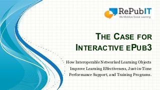 THE CASE FOR 
INTERACTIVE EPUB3 
How Interoperable Networked Learning Objects 
Improve Learning Effectiveness, Just-in-Time 
Performance Support, and Training Programs. 
 