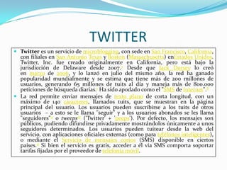 TWITTER
 Twitter es un servicio de microblogging, con sede en San Francisco, California,
  con filiales en San Antonio Texas y Boston (Massachusetts) enEstados Unidos.
  Twitter, Inc. fue creado originalmente en California, pero está bajo la
  jurisdicción de Delaware desde 2007.7 Desde que Jack Dorsey lo creó
  en marzo de 2006, y lo lanzó en julio del mismo año, la red ha ganado
  popularidad mundialmente y se estima que tiene más de 200 millones de
  usuarios, generando 65 millones de tuits al día y maneja más de 800.000
  peticiones de búsqueda diarias.1 Ha sido apodado como el "SMS de Internet".8
 La red permite enviar mensajes de texto plano de corta longitud, con un
  máximo de 140 caracteres, llamados tuits, que se muestran en la página
  principal del usuario. Los usuarios pueden suscribirse a los tuits de otros
  usuarios – a esto se le llama "seguir" y a los usuarios abonados se les llama
  "seguidores"9 o tweeps10 ('Twitter' + 'peeps'). Por defecto, los mensajes son
  públicos, pudiendo difundirse privadamente mostrándolos únicamente a unos
  seguidores determinados. Los usuarios pueden tuitear desde la web del
  servicio, con aplicaciones oficiales externas (como para teléfonos inteligentes),
  o mediante el Servicio de mensajes cortos (SMS) disponible en ciertos
  países.11 Si bien el servicio es gratis, acceder a él vía SMS comporta soportar
  tarifas fijadas por el proveedor de telefonía móvil.
 