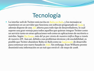 Tecnología
 La interfaz web de Twitter está escrita en Ruby on Rails, y los mensajes se
  mantienen en un servidor que funciona con software programado en Scala y
  además dispone de una API abierta para todo tipo de desarrolladores, lo cual
  supone una gran ventaja para todos aquellos que quieran integrar Twitter como
  un servicio tanto en otras aplicaciones web como en aplicaciones de escritorio o
  móviles. Según Biz Stone, más del 50 por ciento de nuestro tráfico llega a través
  de nuestro API. Aun así, debido a sus problemas técnicos y de escalabilidad, es
  posible que Twitter abandone Ruby on Rails como su framework de desarrollo
  para comenzar uno nuevo basado en PHP. Sin embargo, Evan Williams pronto
  desmintió esta información en un tuit que envió el 1 de mayo de 2008.
 