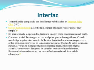 Interfaz
 Twitter ha sido comparado con los clientes web basados en Internet Relay
  Chat (IRC).15
 Steven Berlin Johnson describe la mecánica básica de Twitter como "muy
  simple":16
 En 2012 se añade la opción de añadir una imagen como encabezado en el perfil.
 Como red social, Twitter gira en torno al principio de los seguidores. Cuando
  usted elige seguir a otro usuario de Twitter, los tuits de ese usuario aparecen en
  orden cronológico inverso, en la página principal de Twitter. Si usted sigue a 20
  personas, verá una mezcla de tuits desplazarse hacia abajo de la página:
  actualización sobre el desayuno de cereales, nuevos enlaces de interés.
  Recomendaciones de música, incluso reflexiones sobre el futuro de la
  educación.16
 