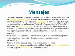 Mensajes
 Los usuarios pueden agrupar mensajes sobre un mismo tema mediante el uso
  de etiquetas de almohadilla – palabras o frases iniciadas mediante el uso de
  una "#" (almohadilla) conocidas como hashtag17 , su nombre original en inglés
  y el que se utiliza normalmente en Twitter. De forma similar, la"@" (arroba)
  seguida de un nombre de usuario se usa para mencionar o contestar a otros
  usuarios.18 Para volver a postear un mensaje de otro usuario, y compartirlo con
  los propios seguidores, la función de retuit se marca con un "RT" en el
  mensaje.19
 A finales de 2009 se añadió la opción de listas, haciendo posible el seguir (así
  como mencionar y contestar) listas de usuarios en vez de usuarios
  individuales.9 20
 A través de SMS, los usuarios pueden comunicarse por cinco
  números pasarela cortos, para Estados Unidos, Canadá, India, Nueva Zelanda,
  y un código para Isla de Man para uso internacional.
 