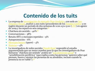 Contenido de los tuits
 La empresa de investigación de mercado Pear Analytics, con sede en San
    Antonio (Texas), analizó 2.000 tuits (procedentes de los Estados Unidos y en
    inglés) durante un período de dos semanas de 11:00 a p a 5:00 (CST) en agosto
    de 2009 y los separó en seis categorías:28
   Cháchara sin sentido – 40%28
   Conversaciones – 38%
   Retuits (RT) o mensajes repetidos – 9%
   Autopromoción – 6%
   Mensajes basura (spam) – 4%
   Noticias – 4%
   La investigadora de redes sociales Danah Boyd respondió al estudio
    argumentando que un mejor nombre para lo que los investigadores de Pear
    llamaron "cháchara sin sentido" podría ser "acicalamiento social" o
    "sensibilización periférica" (que explica como las personas "quieren saber qué
    piensan, hacen y sienten las personas de su alrededor, incluso cuando la
    presencia no es viable").29
 