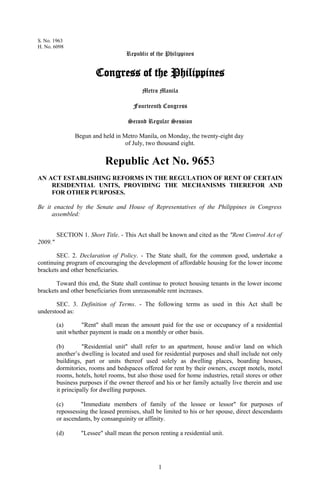 S. No. 1963
H. No. 6098
                                     Republic of the Philippines


                        Congress of the Philippines
                                           Metro Manila

                                       Fourteenth Congress

                                     Second Regular Session

                Begun and held in Metro Manila, on Monday, the twenty-eight day
                                   of July, two thousand eight.


                            Republic Act No. 9653
AN ACT ESTABLISHING REFORMS IN THE REGULATION OF RENT OF CERTAIN
    RESIDENTIAL UNITS, PROVIDING THE MECHANISMS THEREFOR AND
    FOR OTHER PURPOSES.

Be it enacted by the Senate and House of Representatives of the Philippines in Congress
     assembled:


         SECTION 1. Short Title. - This Act shall be known and cited as the "Rent Control Act of
2009."

       SEC. 2. Declaration of Policy. - The State shall, for the common good, undertake a
continuing program of encouraging the development of affordable housing for the lower income
brackets and other beneficiaries.

       Toward this end, the State shall continue to protect housing tenants in the lower income
brackets and other beneficiaries from unreasonable rent increases.

       SEC. 3. Definition of Terms. - The following terms as used in this Act shall be
understood as:

         (a)      "Rent" shall mean the amount paid for the use or occupancy of a residential
         unit whether payment is made on a monthly or other basis.

         (b)        "Residential unit" shall refer to an apartment, house and/or land on which
         another’s dwelling is located and used for residential purposes and shall include not only
         buildings, part or units thereof used solely as dwelling places, boarding houses,
         dormitories, rooms and bedspaces offered for rent by their owners, except motels, motel
         rooms, hotels, hotel rooms, but also those used for home industries, retail stores or other
         business purposes if the owner thereof and his or her family actually live therein and use
         it principally for dwelling purposes.

         (c)      "Immediate members of family of the lessee or lessor" for purposes of
         repossessing the leased premises, shall be limited to his or her spouse, direct descendants
         or ascendants, by consanguinity or affinity.

         (d)      "Lessee" shall mean the person renting a residential unit.




                                                  1
 