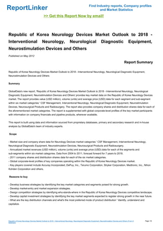 Find Industry reports, Company profiles
ReportLinker                                                                                                     and Market Statistics
                                              >> Get this Report Now by email!



Republic of Korea Neurology Devices Market Outlook to 2018 -
Interventional                              Neurology,                          Neurological                              Diagnostic                         Equipment,
Neurostimulation Devices and Others
Published on May 2012

                                                                                                                                                        Report Summary

Republic of Korea Neurology Devices Market Outlook to 2018 - Interventional Neurology, Neurological Diagnostic Equipment,
Neurostimulation Devices and Others


Summary


GlobalData's new report, 'Republic of Korea Neurology Devices Market Outlook to 2018 - Interventional Neurology, Neurological
Diagnostic Equipment, Neurostimulation Devices and Others' provides key market data on the Republic of Korea Neurology Devices
market. The report provides value (USD million), volume (units) and average price (USD) data for each segment and sub-segment
within six market categories ' CSF Management, Interventional Neurology, Neurological Diagnostic Equipment, Neurostimulation
Devices, Neurosurgical Products and Radiosurgery. The report also provides company shares and distribution shares data for each of
the aforementioned market categories. The report is supplemented with global corporate-level profiles of the key market participants
with information on company financials and pipeline products, wherever available.


This report is built using data and information sourced from proprietary databases, primary and secondary research and in-house
analysis by GlobalData's team of industry experts.


Scope


- Market size and company share data for Neurology Devices market categories ' CSF Management, Interventional Neurology,
Neurological Diagnostic Equipment, Neurostimulation Devices, Neurosurgical Products and Radiosurgery.
- Annualized market revenues (USD million), volume (units) and average price (USD) data for each of the segments and
sub-segments within six market categories. Data from 2004 to 2011, forecast forward for 7 years to 2018.
- 2011 company shares and distribution shares data for each of the six market categories.
- Global corporate-level profiles of key companies operating within the Republic of Korea Neurology Devices market.
- Key players covered include Accuray Incorporated, DePuy, Inc., Terumo Corporation, Stryker Corporation, Medtronic, Inc., Nihon
Kohden Corporation and others.


Reasons to buy


- Develop business strategies by identifying the key market categories and segments poised for strong growth.
- Develop market-entry and market expansion strategies.
- Design competition strategies by identifying who-stands-where in the Republic of Korea Neurology Devices competitive landscape.
- Develop capital investment strategies by identifying the key market segments expected to register strong growth in the near future.
- What are the key distribution channels and what's the most preferred mode of product distribution ' Identify, understand and
capitalize.




Republic of Korea Neurology Devices Market Outlook to 2018 - Interventional Neurology, Neurological Diagnostic Equipment, Neurostimulation Devices and Others (From S   Page 1/9
lideshare)
 