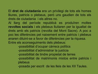 El dret de ciutadania era un privilegi de tots els homes
lliures, patricis o plebeus, però uns gaudien de tots els
drets de ciutadania i els altres no.
Al llarg del període republicà es produïren moltes
revoltes socials i els plebeus lluitaren per la igualtat de
drets amb els patricis (revolta del Mont Sacre). A poc a
poc les diferències pel naixement entre patricis i plebeus
anaren diluint-se a favor de diferències per la riquesa.
Entre els aconseguiments dels plebeus:
-possibilitat d’ocupar càrrecs polítics
-possibilitat d’administrar la justícia
-possibilitat de tindre propietat de terres
-possibilitat de matrimonis mixtos entre patricis i
plebeus
-posada per escrit de les lleis de les XII Taules.
 