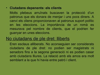 • Ciutadans depenents: els clients
Molts plebeus arruïnats buscaven la protecció d’un
patronus que els donara de menjar i uns pocs diners. A
canvi els cliens proporcionaven al patronus suport polític
en les eleccions. La importància de un romà es
mesurava pel nombre de clients, que el podrien fer
guanyar en unes eleccions.
No ciutadans de ple dret: lliberts
Eren esclaus alliberats. No aconseguien ser considerats
ciutadans de ple dret: no podien ser magistrats ni
senadors fins a la segona generació ni es podien casar
amb ciutadans lliures. La relació amb els amos era molt
semblant a la que hi havia entre patró i client.
 