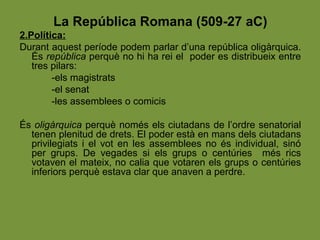 La República Romana (509-27 aC)
2.Política:
Durant aquest període podem parlar d’una república oligàrquica.
És república perquè no hi ha rei el poder es distribueix entre
tres pilars:
-els magistrats
-el senat
-les assemblees o comicis
És oligàrquica perquè només els ciutadans de l’ordre senatorial
tenen plenitud de drets. El poder està en mans dels ciutadans
privilegiats i el vot en les assemblees no és individual, sinó
per grups. De vegades si els grups o centúries més rics
votaven el mateix, no calia que votaren els grups o centúries
inferiors perquè estava clar que anaven a perdre.
 