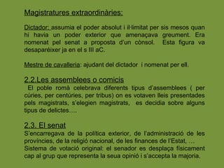 Magistratures extraordinàries:
Dictador: assumia el poder absolut i il·limitat per sis mesos quan
hi havia un poder exterior que amenaçava greument. Era
nomenat pel senat a proposta d’un cònsol. Esta figura va
desaparéixer ja en el s III aC.
Mestre de cavalleria: ajudant del dictador i nomenat per ell.
2.2.Les assemblees o comicis
El poble romà celebrava diferents tipus d’assemblees ( per
cúries, per centúries, per tribus) on es votaven lleis presentades
pels magistrats, s’elegien magistrats, es decidia sobre alguns
tipus de delictes….
2.3. El senat
S’encarregava de la política exterior, de l’administració de les
províncies, de la religió nacional, de les finances de l’Estat, …
Sistema de votació original: el senador es desplaça físicament
cap al grup que representa la seua opinió i s’accepta la majoria.
 