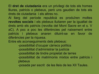 El dret de ciutadania era un privilegi de tots els homes
lliures, patricis o plebeus, però uns gaudien de tots els
drets de ciutadania i els altres no.
Al llarg del període republicà es produïren moltes
revoltes socials i els plebeus lluitaren per la igualtat de
drets amb els patricis (revolta del Mont Sacre en el s. V
aC). A poc a poc les diferències pel naixement entre
patricis i plebeus anaren diluint-se en favor de
diferències per la riquesa.
Entre els aconseguiments dels plebeus:
-possibilitat d’ocupar càrrecs polítics
-possibilitat d’administrar la justícia
-possibilitat de tindre propietat de terres
-possibilitat de matrimonis mixtos entre patricis i
plebeus
-posada per escrit de les lleis de les XII Taules.
 