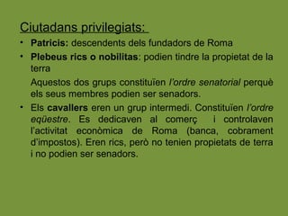 Ciutadans privilegiats:
• Patricis: descendents dels fundadors de Roma
• Plebeus rics o nobilitas: podien tindre la propietat de la
terra
Aquestos dos grups constituïen l’ordre senatorial perquè
els seus membres podien ser senadors.
• Els cavallers eren un grup intermedi. Constituïen l’ordre
eqüestre. Es dedicaven al comerç i controlaven
l’activitat econòmica de Roma (banca, cobrament
d’impostos). Eren rics, però no tenien propietats de terra
i no podien ser senadors.
 