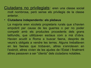 Ciutadans no privilegiats: eren una classe social
molt nombrosa, però sense els privilegis de la classe
anterior.
• Ciutadans independents: els plebeus
La majoria eren xicotets propietaris rurals que s’havien
empobrit per causa de les guerres o per no poder
competir amb els productes procedents dels grans
latifundis, que utilitzaven esclaus com a mà d’obra.
Havien acudit a Roma a buscar faena, després de
veure’s obligats a vendre les terres. Alguns treballaven
en les faenes que trobaven, altres s’enrolaven en
l’exèrcit, altres vivien de les ajudes de l’Estat i finalment
altres passaven a ser “clients” dels ciutadans notables.
 