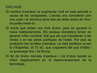 ESCLAUS:
El nombre d’esclaus va augmentar molt en este període a
causa de les conquestes. L’esclau era considerat com
una cosa i el dominus tenia tots els drets sobre ell, fins i
tot podia matar-lo.
El tracte que rebien era molt divers, però en general hi
havia maltractaments. Els esclaus domèstics tenien en
general millor condició vital que els que treballaven a les
mines o en les obres públiques de l’estat. Per això es
produïren les revoltes d’esclaus. La més perillosa va ser
la d’Espàrtac, el 73 aC, que s’apoderà del sud d’Itàlia i
va amenaçar fins i tot Roma.
El fet de tindre mercats d’esclaus i mà d’obra barata va
influir negativament en el desenvolupament de la
tecnologia.
 