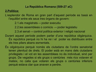 La República Romana (509-27 aC)
2.Política:
L’esplendor de Roma en gran part d’aquest període es basà en
l’equilibri entre els seus tres òrgans de govern:
2.1.els magistrats→ poder executiu
2.2.les assemblees o comicis → poder legislatiu
2.3.el senat→ control política exterior i religió nacional
Durant aquest període podem parlar d’una república oligàrquica.
És república perquè no hi ha rei i el poder es distribueix entre
els tres pilars abans esmentats.
És oligàrquica perquè només els ciutadans de l’ordre senatorial
tenen plenitud de drets. El poder està en mans dels ciutadans
privilegiats i el vot en les assemblees no és individual, sinó per
grups. De vegades si els grups o centúries més rics votaven el
mateix, no calia que votaren els grups o centúries inferiors
perquè estava clar que anaven a perdre.
 