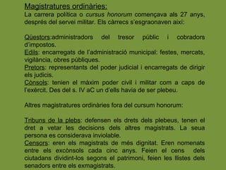Magistratures ordinàries:
La carrera política o cursus honorum començava als 27 anys,
després del servei militar. Els càrrecs s’esgraonaven així:
Qüestors:administradors del tresor públic i cobradors
d’impostos.
Edils: encarregats de l’administració municipal: festes, mercats,
vigilància, obres públiques.
Pretors: representants del poder judicial i encarregats de dirigir
els judicis.
Cònsols: tenien el màxim poder civil i militar com a caps de
l’exèrcit. Des del s. IV aC un d’ells havia de ser plebeu.
Altres magistratures ordinàries fora del cursum honorum:
Tribuns de la plebs: defensen els drets dels plebeus, tenen el
dret a vetar les decisions dels altres magistrats. La seua
persona es considerava inviolable.
Censors: eren els magistrats de més dignitat. Eren nomenats
entre els excònsols cada cinc anys. Feien el cens dels
ciutadans dividint-los segons el patrimoni, feien les llistes dels
senadors entre els exmagistrats.
 