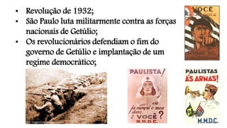 • Revolução de 1932;
• São Paulo luta militarmente contra as forças
nacionais de Getúlio;
• Os revolucionários defendiam o fim do
governo de Getúlio e implantação de um
regime democrático;
 