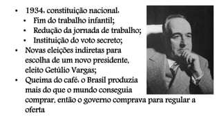 • 1934: constituição nacional:
• Fim do trabalho infantil;
• Redução da jornada de trabalho;
• Instituição do voto secreto;
• Novas eleições indiretas para
escolha de um novo presidente,
eleito Getúlio Vargas;
• Queima do café: o Brasil produzia
mais do que o mundo conseguia
comprar, então o governo comprava para regular a
oferta
 