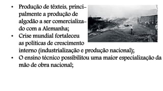 • Produção de têxteis, princi-
palmente a produção de
algodão a ser comercializa-
do com a Alemanha;
• Crise mundial fortaleceu
as políticas de crescimento
interno (industrialização e produção nacional);
• O ensino técnico possibilitou uma maior especialização da
mão de obra nacional;
 