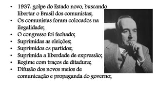 • 1937: golpe do Estado novo, buscando
libertar o Brasil dos comunistas;
• Os comunistas foram colocados na
ilegalidade;
• O congresso foi fechado;
• Suprimidas as eleições;
• Suprimidos os partidos;
• Suprimida a liberdade de expressão;
• Regime com traços de ditadura;
• Difusão dos novos meios de
comunicação e propaganda do governo;
 
