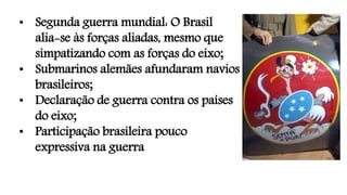 • Segunda guerra mundial: O Brasil
alia-se às forças aliadas, mesmo que
simpatizando com as forças do eixo;
• Submarinos alemães afundaram navios
brasileiros;
• Declaração de guerra contra os países
do eixo;
• Participação brasileira pouco
expressiva na guerra
 