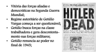 • Vitória das forças aliadas e
democráticas na Segunda Guerra
Mundial;
• Regime autoritário de Getúlio
Vargas começa a ser questionável;
• Getúlio busca forças na classe
trabalhadora e gera descontenta-
mento nas forças militares;
• Getúlio renuncia ao poder no
final de 1945;
 
